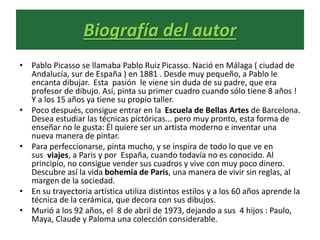 Biografía del autor
• Pablo Picasso se llamaba Pablo Ruiz Picasso. Nació en Málaga ( ciudad de
Andalucía, sur de España ) en 1881 . Desde muy pequeño, a Pablo le
encanta dibujar. Esta pasión le viene sin duda de su padre, que era
profesor de dibujo. Así, pinta su primer cuadro cuando sólo tiene 8 años !
Y a los 15 años ya tiene su propio taller.
• Poco después, consigue entrar en la Escuela de Bellas Artes de Barcelona.
Desea estudiar las técnicas pictóricas... pero muy pronto, esta forma de
enseñar no le gusta: Él quiere ser un artista moderno e inventar una
nueva manera de pintar.
• Para perfeccionarse, pinta mucho, y se inspira de todo lo que ve en
sus viajes, a Paris y por España, cuando todavía no es conocido. Al
principio, no consigue vender sus cuadros y vive con muy poco dinero.
Descubre así la vida bohemia de Paris, una manera de vivir sin reglas, al
margen de la sociedad.
• En su trayectoria artística utiliza distintos estilos y a los 60 años aprende la
técnica de la cerámica, que decora con sus dibujos.
• Murió a los 92 años, el 8 de abril de 1973, dejando a sus 4 hijos : Paulo,
Maya, Claude y Paloma una colección considerable.
 