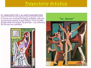 Trayectoria Artística
EL PERIODO DE LAS METAMORFOSIS
Se toma con mucha libertad la realidad; cada vez
se reconoce menos lo que dibuja. Ya no se sabe
dónde están los brazos, las piernas... Los colores y
las formas son extraños.
“La Danza”
 