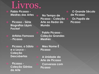  Pablo Picasso -
Mestres das Artes
 Picasso - Série
Biografias L&pm
Pocket
 Artistas Famosos
- Picasso
 Picasso, o Sábio
e o Louco -
Coleção
Descobertas
 Picasso -
Coleção Gênios
da Arte
 No Tempo de
Picasso - Coleção
Arte ao Redor do
Mundo
 Pablo Picasso -
Coleção Grandes
Mestres
 Meu Nome É
Picasso
 A Unidade da
Arte de Picasso
 Conversas com
Picasso
 O Grande Século
de Picasso
 Os Papéis de
Picasso
 