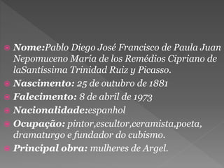  Nome:Pablo Diego José Francisco de Paula Juan
Nepomuceno María de los Remédios Cipriano de
laSantíssima Trinidad Ruiz y Picasso.
 Nascimento: 25 de outubro de 1881
 Falecimento: 8 de abril de 1973
 Nacionalidade:espanhol
 Ocupação: pintor,escultor,ceramista,poeta,
dramaturgo e fundador do cubismo.
 Principal obra: mulheres de Argel.
 