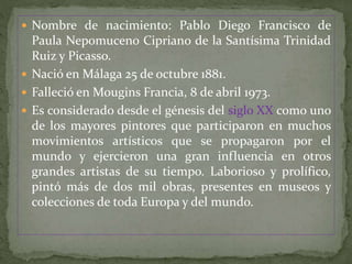 Nombre de nacimiento: Pablo Diego Francisco de
Paula Nepomuceno Cipriano de la Santísima Trinidad
Ruiz y Picasso.
 Nació en Málaga 25 de octubre 1881.
 Falleció en Mougins Francia, 8 de abril 1973.
 Es considerado desde el génesis del siglo XX como uno
de los mayores pintores que participaron en muchos
movimientos artísticos que se propagaron por el
mundo y ejercieron una gran influencia en otros
grandes artistas de su tiempo. Laborioso y prolífico,
pintó más de dos mil obras, presentes en museos y
colecciones de toda Europa y del mundo.
 