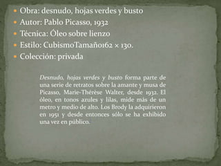  Obra: desnudo, hojas verdes y busto
 Autor: Pablo Picasso, 1932
 Técnica: Óleo sobre lienzo
 Estilo: CubismoTamaño162 × 130.
 Colección: privada
Desnudo, hojas verdes y busto forma parte de
una serie de retratos sobre la amante y musa de
Picasso, Marie-Thérèse Walter, desde 1932. El
óleo, en tonos azules y lilas, mide más de un
metro y medio de alto. Los Brody la adquirieron
en 1951 y desde entonces sólo se ha exhibido
una vez en público.[
 