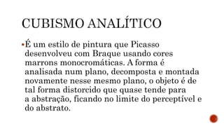 É um estilo de pintura que Picasso
desenvolveu com Braque usando cores
marrons monocromáticas. A forma é
analisada num plano, decomposta e montada
novamente nesse mesmo plano, o objeto é de
tal forma distorcido que quase tende para
a abstração, ficando no limite do perceptível e
do abstrato.
 