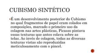 É um desenvolvimento posterior do Cubismo
no qual fragmentos de papel eram colados em
composições, marcado o primeiro uso da
colagem nas artes plásticas, Picasso pintava
essas texturas que antes colava sobre as
telas. Ao invés de colagem, todas as diversas
texturas vistas são reproduzidas
meticulosamente com o pincel.
 