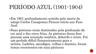 Em 1901 profundamente sentido pela morte do
amigo Carlos Casagemas Picasso inicia sua Fase
Azul
Suas pinturas eram dominadas pela graduação da
cor azul e das cores frias. As pinturas dessa fase
passam uma sensação sombria, dolorido e triste. Foi
um período difícil financeiramente para o
artista. Ladrões, mendigos, velhos e doentes, foram
temas recorrentes em suas pinturas.
 