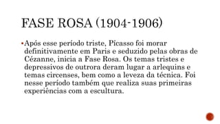 Após esse período triste, Pícasso foi morar
definitivamente em Paris e seduzido pelas obras de
Cézanne, inicia a Fase Rosa. Os temas tristes e
depressivos de outrora deram lugar a arlequins e
temas circenses, bem como a leveza da técnica. Foi
nesse período também que realiza suas primeiras
experiências com a escultura.
 