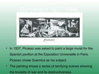 Barbarism 1937-1946
• In 1937, Picasso was asked to paint a large mural for the
Spanish pavilion at the Exposition Universelle in Paris.
Picasso chose Guernica as his subject.
• The painting shows a series of terrifying scenes showing
the brutality of war and its destructiveness.
 