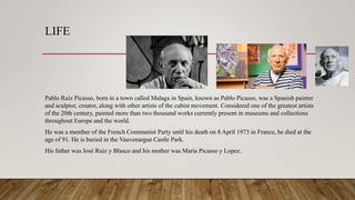 LIFE
Pablo Ruiz Picasso, born in a town called Malaga in Spain, known as Pablo Picasso, was a Spanish painter
and sculptor, creator, along with other artists of the cubist movement. Considered one of the greatest artists
of the 20th century, painted more than two thousand works currently present in museums and collections
throughout Europe and the world.
He was a member of the French Communist Party until his death on 8 April 1973 in France, he died at the
age of 91. He is buried in the Vauvenargue Castle Park.
His father was José Ruiz y Blasco and his mother was Maria Picasso y Lopez.
 