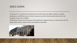 EDUCATION
At the age of 13, he enters the same Barcelona art school where his father worked as a teacher,
learning new and different types of artistic expression, and his formal education takes him to the
Academy of Fine Arts in Madrid.
In Barcelona, Picasso enters the group of the intellectual vanguard of the city, which meets at the 'Els
Quatre Gats' brewery, where his first solo exhibition takes place.
 