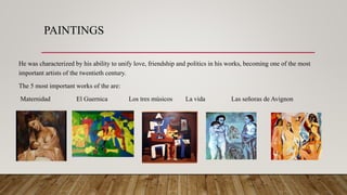 PAINTINGS
He was characterized by his ability to unify love, friendship and politics in his works, becoming one of the most
important artists of the twentieth century.
The 5 most important works of the are:
Maternidad El Guernica Los tres músicos La vida Las señoras de Avignon
 