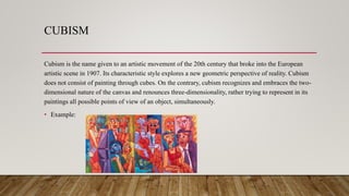 CUBISM
Cubism is the name given to an artistic movement of the 20th century that broke into the European
artistic scene in 1907. Its characteristic style explores a new geometric perspective of reality. Cubism
does not consist of painting through cubes. On the contrary, cubism recognizes and embraces the two-
dimensional nature of the canvas and renounces three-dimensionality, rather trying to represent in its
paintings all possible points of view of an object, simultaneously.
• Example:
 