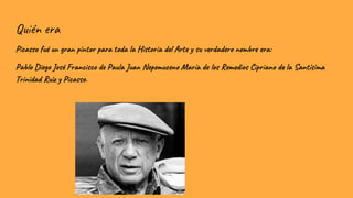 Quién era
Picasso fué un gran pintor para toda la Historia del Arte y su verdadero nombre era:
Pablo Diego José Francisco de Paula Juan Nepomuceno María de los Remedios Cipriano de la Santísima
Trinidad Ruiz y Picasso.
 