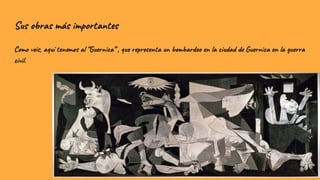 Sus obras más importantes
Como veis, aquí tenemos al “Guernica” , que representa un bombardeo en la ciudad de Guernica en la guerra
civil.
 