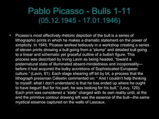 Pablo Picasso - Bulls 1-11
(05.12.1945 - 17.01.1946)
• Picasso’s most effectively rhetoric depiction of the bull is a series of
lithographic prints in which he makes a dramatic statement on the power of
simplicity. In 1945, Picasso worked tediously in a workshop creating a series
of eleven prints showing a bull going from a “plump” and detailed bull going
to a linear and schematic yet graceful outline of a bullish figure. This
process was described by Irving Lavin as being headed, “toward a
preternatural state of illuminated absent-mindedness and incoporeality—
before it had acquired the bulky accretions of Sophisticated European
culture,” (Lavin, 81). Each stage shearing off bit by bit, a process that the
lithograph pressman Célestin commented on: “ And I couldn’t help thinking
to myself: what I don’t understand is that he has ended up where he ought
to have begun! But for his part, he was looking for his bull,” (Levy, 120).
Each print was considered a “state” charged with its own reality until, at the
end the primitive contour drawing left was the essence of the bull—the same
mystical essence captured on the walls of Lascaux.
 