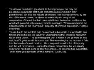 • This idea of primitivism goes back to the beginning of not only the
precocious knowledge that those prehistoric painters held in their
paintbrushes, but also the naiveté of children. This is precisely why, by the
end of Picasso’s career, he chose to essentially cut away all the
complexities of the art that had been established before him and leave the
world with powerful yet extremely simple messages. When asked about the
disappearance of the “marvelous” simplicity of primitive expression, Picasso
answered:
• This is due to the fact that man has ceased to be simple. He wanted to see
farther and so he lost the faculty of understanding that which he had within
reach of his vision…The same happens with a watch: it will go more or less
well; but if it goes at all it is not so bad. The worse begins the moment it falls
into the hands of a watchmaker…His manipulations will rob it of its purity,
and this will never return…just as the idea of art subsists; but we already
know what has been done to it by the schools…Its essence has evaporated,
and I make you a present of what remains. (Lavin, 84).
 