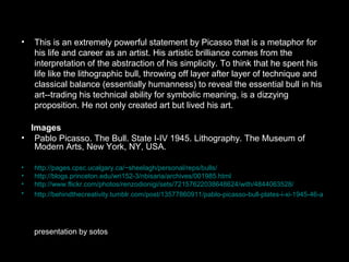 • This is an extremely powerful statement by Picasso that is a metaphor for
his life and career as an artist. His artistic brilliance comes from the
interpretation of the abstraction of his simplicity. To think that he spent his
life like the lithographic bull, throwing off layer after layer of technique and
classical balance (essentially humanness) to reveal the essential bull in his
art--trading his technical ability for symbolic meaning, is a dizzying
proposition. He not only created art but lived his art.
Images
• Pablo Picasso. The Bull. State I-IV 1945. Lithography. The Museum of
Modern Arts, New York, NY, USA.
• http://pages.cpsc.ucalgary.ca/~sheelagh/personal/reps/bulls/
• http://blogs.princeton.edu/wri152-3/nbisaria/archives/001985.html
• http://www.flickr.com/photos/renzodionigi/sets/72157622038648624/with/4844063528/
• http://behindthecreativity.tumblr.com/post/13577860911/pablo-picasso-bull-plates-i-xi-1945-46-a
presentation by sotos
 