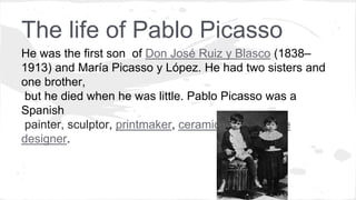 The life of Pablo Picasso
He was the first son of Don José Ruiz y Blasco (1838–
1913) and María Picasso y López. He had two sisters and
one brother,
but he died when he was little. Pablo Picasso was a
Spanish
painter, sculptor, printmaker, ceramicist and stage
designer.