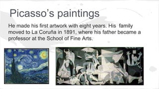 Picasso’s paintings
He made his first artwork with eight years. His family
moved to La Coruña in 1891, where his father became a
professor at the School of Fine Arts.