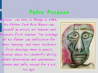 Pablo Picasso Picasso  was born in Malaga in 1881. His father José Ruiz Blasco was himself an artist, art teacher and Picasso's first teacher. The tutelage of his father was definitive for their learning  and their children's first drawings done in pencil, Picasso shows his wonderful ability infant observation and spontaneous  stroke and safe, unusual for a kid his age. 