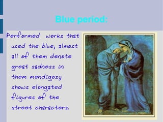Blue period: Performed  works that used the blue, almost all of them denote great sadness in them mendigosy shows elongated figures of the street characters. 