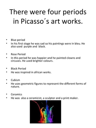 There were four periods
in Picasso´s art works.
•
•

Blue period
In his first stage he was sad so his paintings were in bleu. He
also used purple and black.

•
•

Rose Period
In this period he was happier and he painted clowns and
circuses. He used brighter colours.

•
•

Black Period
He was inspired in african works.

•
•

Cubism
He uses geometric figures to represent the different forms of
nature.

•
•

Ceramics
He was also a ceramicist, a sculptor and a print maker.

 
