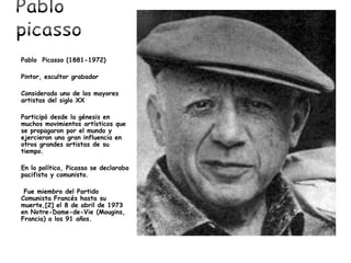 Pablo Picasso (1881-1972)
Pintor, escultor grabador
Considerado uno de los mayores
artistas del siglo XX
Participó desde la génesis en
muchos movimientos artísticos que
se propagaron por el mundo y
ejercieron una gran influencia en
otros grandes artistas de su
tiempo.
En lo político, Picasso se declaraba
pacifista y comunista.
Fue miembro del Partido
Comunista Francés hasta su
muerte,[2] el 8 de abril de 1973
en Notre-Dame-de-Vie (Mougins,
Francia) a los 91 años.
 