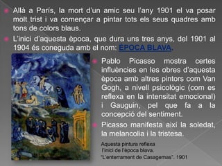    Allà a París, la mort d‟un amic seu l‟any 1901 el va posar
    molt trist i va començar a pintar tots els seus quadres amb
    tons de colors blaus.
   L‟inici d‟aquesta època, que dura uns tres anys, del 1901 al
    1904 és coneguda amb el nom: ÈPOCA BLAVA.
                              Pablo Picasso mostra certes
                               influències en les obres d‟aquesta
                               època amb altres pintors com Van
                               Gogh, a nivell psicològic (com es
                               reflexa en la intensitat emocional)
                               i Gauguin, pel que fa a la
                               concepció del sentiment.
                              Picasso manifesta així la soledat,
                               la melancolia i la tristesa.
                               Aquesta pintura reflexa
                                l‟inici de l‟època blava.
                               “L‟enterrament de Casagemas”. 1901
 