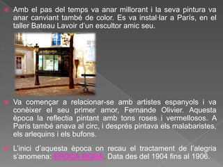    Amb el pas del temps va anar millorant i la seva pintura va
    anar canviant també de color. Es va instal·lar a París, en el
    taller Bateau Lavoir d‟un escultor amic seu.




   Va començar a relacionar-se amb artistes espanyols i va
    conèixer el seu primer amor, Fernande Olivier. Aquesta
    època la reflectia pintant amb tons roses i vermellosos. A
    París també anava al circ, i després pintava els malabaristes,
    els arlequins i els bufons.
   L‟inici d‟aquesta època on recau el tractament de l‟alegria
    s‟anomena: ÈPOCA ROSA. Data des del 1904 fins al 1906.
 