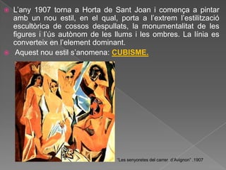    L‟any 1907 torna a Horta de Sant Joan i comença a pintar
    amb un nou estil, en el qual, porta a l‟extrem l‟estilització
    escultòrica de cossos despullats, la monumentalitat de les
    figures i l‟ús autònom de les llums i les ombres. La línia es
    converteix en l‟element dominant.
    Aquest nou estil s‟anomena: CUBISME.




                                  “Les senyoretes del carrer d‟Avignon” .1907
 