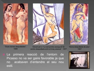 “Dues dones despullades”.     Estudi per a “La senyoreta asseguda al       “Dona despullada de peu”.
         1906               centre despullada amb el braç aixecat”. 1907            1907


   La primera reacció de l‟entorn de
    Picasso no va ser gaire favorable ja que
    no acabaven d‟entendre el seu nou
    estil.
 