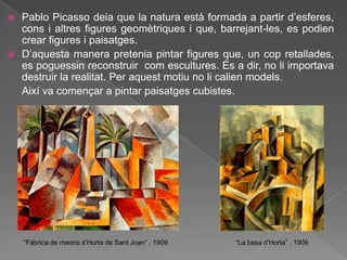  Pablo Picasso deia que la natura està formada a partir d‟esferes,
  cons i altres figures geomètriques i que, barrejant-les, es podien
  crear figures i paisatges.
 D‟aquesta manera pretenia pintar figures que, un cop retallades,
  es poguessin reconstruir com escultures. És a dir, no li importava
  destruir la realitat. Per aquest motiu no li calien models.
  Així va començar a pintar paisatges cubistes.




    “Fàbrica de maons d‟Horta de Sant Joan” . 1909   “La basa d‟Horta” . 1909
 
