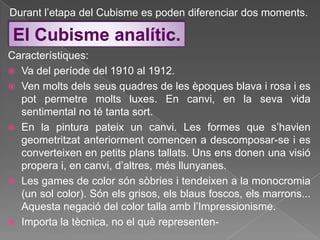 Durant l‟etapa del Cubisme es poden diferenciar dos moments.

 El Cubisme analític.
Característiques:
 Va del període del 1910 al 1912.
 Ven molts dels seus quadres de les èpoques blava i rosa i es
  pot permetre molts luxes. En canvi, en la seva vida
  sentimental no té tanta sort.
 En la pintura pateix un canvi. Les formes que s‟havien
  geometritzat anteriorment comencen a descomposar-se i es
  converteixen en petits plans tallats. Uns ens donen una visió
  propera i, en canvi, d‟altres, més llunyanes.
 Les games de color són sòbries i tendeixen a la monocromia
  (un sol color). Són els grisos, els blaus foscos, els marrons...
  Aquesta negació del color talla amb l‟Impressionisme.
 Importa la tècnica, no el què representen-
 