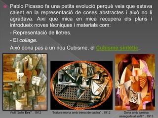    Pablo Picasso fa una petita evolució perquè veia que estava
    caient en la representació de coses abstractes i això no li
    agradava. Així que mica en mica recupera els plans i
    introdueix noves tècniques i materials com:
    - Representació de lletres.
    - El collage.
    Això dona pas a un nou Cubisme, el Cubisme sintètic.




    Violí “Jolie Eva” . 1912   “Natura morta amb trenat de cadira” . 1912      Dona amb camisa
                                                                            asseguda al sofà” . 1913
 