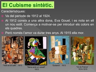 El Cubisme sintètic.
Característiques:
 Va del període de 1912 al 1924.
 Al 1912 coneix a una altra dona, Eva Gouel, i es nota en ell
  un nou estil. Comença a motivar-se per introduir els colors en
  els quadres.
 Però només l‟amor va durar tres anys. Al 1915 ella mor.




 “Violí en el cafè” . 1913                             “Guitarra” . 1913
                             “Nena amb un vaixell” .                       “Viu la France” .
                                     1913                                     1914-1915
 