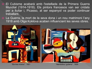    El Cubisme acabarà amb l'estellada de la Primera Guerra
    Mundial (1914-1918). Els pintors francesos van ser cridats
    per a lluitar i, Picasso, al ser espanyol va poder continuar
    treballant.
   La Guerra, la mort de la seva dona i un nou matrimoni l‟any
    1918 amb Olga Koklova acaben influenciant les seves obres.




        “Els tres músics” . 1921       “Mandolina i guitarra” . 1924
 