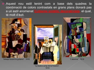    Aquest nou estil tenint com a base dels quadres la
    combinació de colors contrastats en grans plans donarà pas
    a un estil anomenat Cubisme sintètic decorativista, el qual,
    té molt d‟èxit.




“Arlequí tocant la guitarra” . 1918                                        “L‟alumna” . 1919


                                      “La taula a prop de la finestra” .
                                                    1919
 