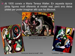   Al 1935 coneix a Maria Teresa Walter. En aquesta època
    pinta figures molt diferents al model real, però ens deixa
    pistes per poder imaginar allò que ha dibuixat.




                              “Correguda de bous”. 1932




                  “Dona jove davant el mirall”. 1932      “La lectura”. 1932
 