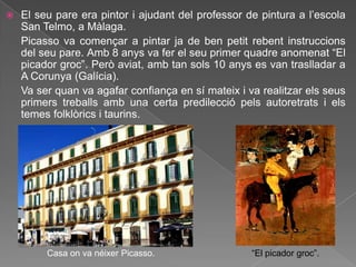    El seu pare era pintor i ajudant del professor de pintura a l‟escola
    San Telmo, a Màlaga.
    Picasso va començar a pintar ja de ben petit rebent instruccions
    del seu pare. Amb 8 anys va fer el seu primer quadre anomenat “El
    picador groc”. Però aviat, amb tan sols 10 anys es van traslladar a
    A Corunya (Galícia).
    Va ser quan va agafar confiança en sí mateix i va realitzar els seus
    primers treballs amb una certa predilecció pels autoretrats i els
    temes folklòrics i taurins.




         Casa on va néixer Picasso.                 “El picador groc”.
 
