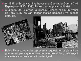    Al 1937, a Espanya, hi va haver una Guerra, la Guerra Civil
    Espanyola (1936-1939). Picasso es va posar molt trist.
   A la ciutat de Guernika, a Biscaia (Bilbao), el dia 26 d‟abril
    de l‟any 1937 es van llançar moltes bombes i va quedar
    derruïda.




   Pablo Picasso va voler representar aquest horror pintant un
    gran mural per a que tothom ho recordés al llarg dels anys i
    mai més es tornés a repetir un fet igual.
 