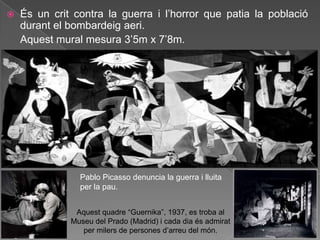    És un crit contra la guerra i l‟horror que patia la població
    durant el bombardeig aeri.
    Aquest mural mesura 3‟5m x 7‟8m.




                Pablo Picasso denuncia la guerra i lluita
                per la pau.


               Aquest quadre “Guernika”, 1937, es troba al
              Museu del Prado (Madrid) i cada dia és admirat
                 per milers de persones d‟arreu del món.
 