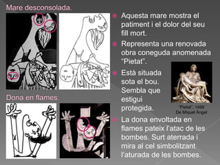    Aquesta mare mostra el
    patiment i el dolor del seu
    fill mort.
   Representa una renovada
    obra coneguda anomenada
    “Pietat”.
   Està situada
    sota el bou.
    Sembla que
    estigui
    protegida.        “Pietat”. 1499
                     De Miquel Àngel
   La dona envoltada en
    flames pateix l‟atac de les
    bombes. Surt aterrada i
    mira al cel simbolitzant
    l‟aturada de les bombes.
 