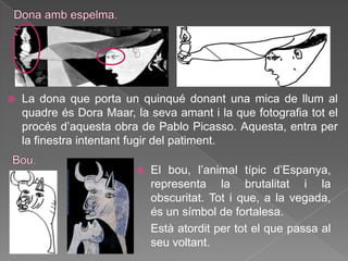    La dona que porta un quinqué donant una mica de llum al
    quadre és Dora Maar, la seva amant i la que fotografia tot el
    procés d‟aquesta obra de Pablo Picasso. Aquesta, entra per
    la finestra intentant fugir del patiment.

                             El bou, l‟animal típic d‟Espanya,
                              representa la brutalitat i la
                              obscuritat. Tot i que, a la vegada,
                              és un símbol de fortalesa.
                              Està atordit per tot el que passa al
                              seu voltant.
 
