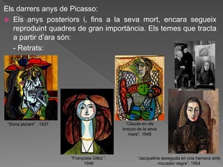 Els darrers anys de Picasso:
 Els anys posteriors i, fins a la seva mort, encara segueix
   reproduint quadres de gran importància. Els temes que tracta
   a partir d‟ara són:
   - Retrats:




 “Dona plorant” . 1937                           “Claude en els
                                                braços de la seva
                                                   mare”. 1948




                         “Françoise Gillot ”.          “Jacqueline asseguda en una hamaca amb
                               1948                              mocador negre”. 1954
 