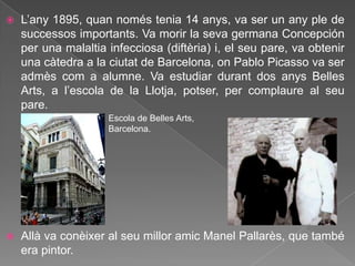    L‟any 1895, quan només tenia 14 anys, va ser un any ple de
    successos importants. Va morir la seva germana Concepción
    per una malaltia infecciosa (diftèria) i, el seu pare, va obtenir
    una càtedra a la ciutat de Barcelona, on Pablo Picasso va ser
    admès com a alumne. Va estudiar durant dos anys Belles
    Arts, a l‟escola de la Llotja, potser, per complaure al seu
    pare.
                     Escola de Belles Arts,
                     Barcelona.




   Allà va conèixer al seu millor amic Manel Pallarès, que també
    era pintor.
 