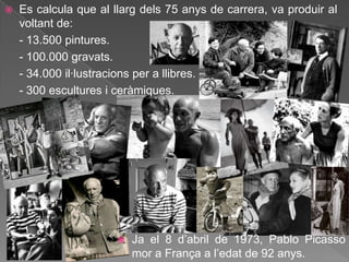    Es calcula que al llarg dels 75 anys de carrera, va produir al
    voltant de:
    - 13.500 pintures.
    - 100.000 gravats.
    - 34.000 il·lustracions per a llibres.
    - 300 escultures i ceràmiques.




                          Ja el 8 d‟abril de 1973, Pablo Picasso
                           mor a França a l‟edat de 92 anys.
 