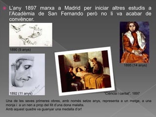    L‟any 1897 marxa a Madrid per iniciar altres estudis a
    l‟Acadèmia de San Fernando però no li va acabar de
    convèncer.




    1890 (9 anys)



                                                                     1895 (14 anys)




    1892 (11 anys)                                      “Ciència i caritat”. 1897

Una de les seves primeres obres, amb només setze anys, representa a un metge, a una
monja i a un nen a prop del llit d‟una dona malalta.
Amb aquest quadre va guanyar una medalla d‟or!
 