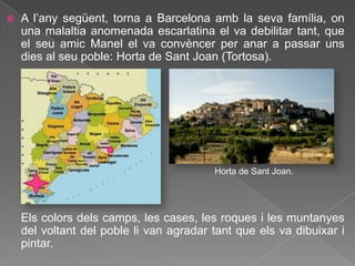    A l‟any següent, torna a Barcelona amb la seva família, on
    una malaltia anomenada escarlatina el va debilitar tant, que
    el seu amic Manel el va convèncer per anar a passar uns
    dies al seu poble: Horta de Sant Joan (Tortosa).




                                         Horta de Sant Joan.




    Els colors dels camps, les cases, les roques i les muntanyes
    del voltant del poble li van agradar tant que els va dibuixar i
    pintar.
 