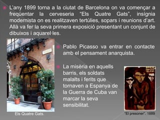   L‟any 1899 torna a la ciutat de Barcelona on va començar a
    freqüentar la cerveseria “Els Quatre Gats”, insígnia
    modernista on es realitzaven tertúlies, sopars i reunions d‟art.
    Allà va fer la seva primera exposició presentant un conjunt de
    dibuixos i aquarel·les.

                            Pablo Picasso va entrar en contacte
                             amb el pensament anarquista.

                            La misèria en aquells
                             barris, els soldats
                             malalts i ferits que
                             tornaven a Espanya de
                             la Guerra de Cuba van
                             marcar la seva
                             sensibilitat.
      Els Quatre Gats.                                “El presoner”. 1889
 