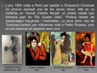    L‟any 1900 viatja a París per assistir a l„Exposició Universal
    on s‟havia exposat una de les seves obres. Allà es va
    instal·lar en l‟estudi d‟Isidre Nonell, un artista català que
    formava part de “Els Quatre Gats”. Pintava retrats de
    personatges marginats i miserables. La seva obra i les de
    Toulouse-Lautrec van influenciar molt a Pablo Picasso, com
    es pot observar en quadres seus com:




 “Captaire a París”.   “L‟espera Margot”.   “El final del número”.   “La ballarina nana”.
Isidre Nonell. 1897.         1901                     1901                   1901
 