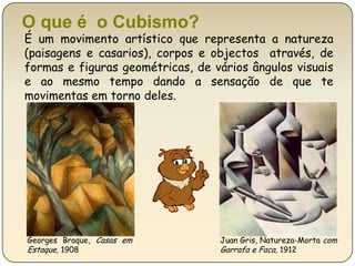 O que é  o Cubismo?É um movimento artístico que representa a natureza (paisagens e casarios), corpos e objectos  através, de formas e figuras geométricas, de vários ângulos visuais e ao mesmo tempo dando a sensação de que te movimentas em torno deles.Juan Gris, Natureza-Morta com Garrafa e Faca, 1912Georges Braque, Casas em Estaque, 1908